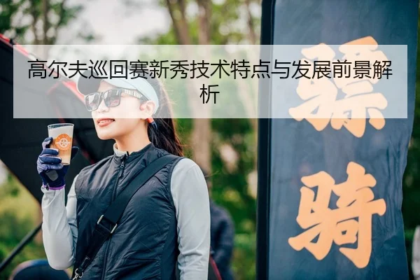 高尔夫巡回赛新秀技术特点与发展前景解析